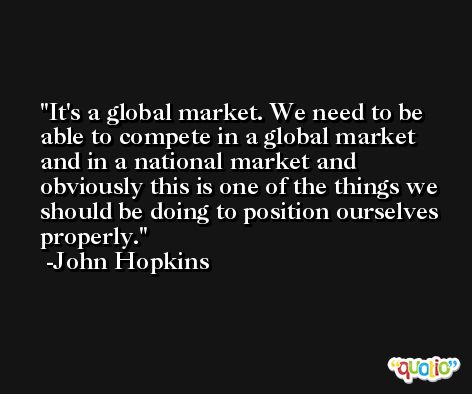 It's a global market. We need to be able to compete in a global market and in a national market and obviously this is one of the things we should be doing to position ourselves properly. -John Hopkins