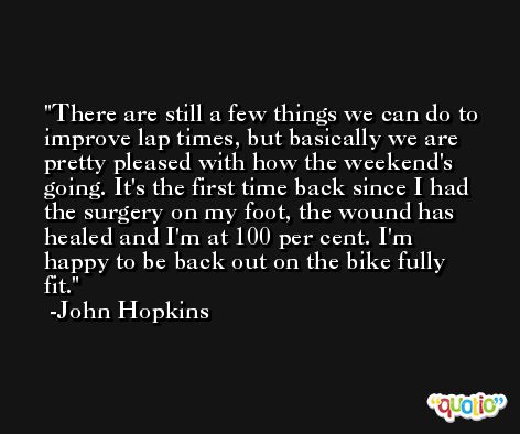 There are still a few things we can do to improve lap times, but basically we are pretty pleased with how the weekend's going. It's the first time back since I had the surgery on my foot, the wound has healed and I'm at 100 per cent. I'm happy to be back out on the bike fully fit. -John Hopkins