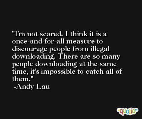 I'm not scared. I think it is a once-and-for-all measure to discourage people from illegal downloading. There are so many people downloading at the same time, it's impossible to catch all of them. -Andy Lau