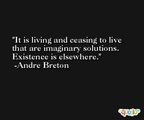 It is living and ceasing to live that are imaginary solutions. Existence is elsewhere. -Andre Breton