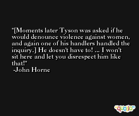 [Moments later Tyson was asked if he would denounce violence against women, and again one of his handlers handled the inquiry.] He doesn't have to! ... I won't sit here and let you disrespect him like that! -John Horne