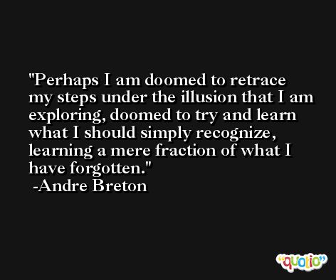 Perhaps I am doomed to retrace my steps under the illusion that I am exploring, doomed to try and learn what I should simply recognize, learning a mere fraction of what I have forgotten. -Andre Breton
