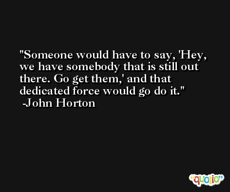 Someone would have to say, 'Hey, we have somebody that is still out there. Go get them,' and that dedicated force would go do it. -John Horton
