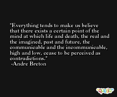 Everything tends to make us believe that there exists a certain point of the mind at which life and death, the real and the imagined, past and future, the communicable and the incommunicable, high and low, cease to be perceived as contradictions. -Andre Breton
