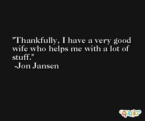 Thankfully, I have a very good wife who helps me with a lot of stuff. -Jon Jansen