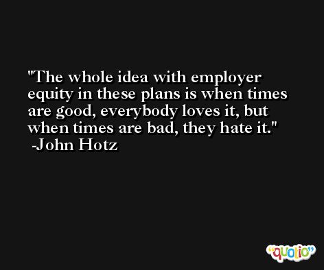 The whole idea with employer equity in these plans is when times are good, everybody loves it, but when times are bad, they hate it. -John Hotz