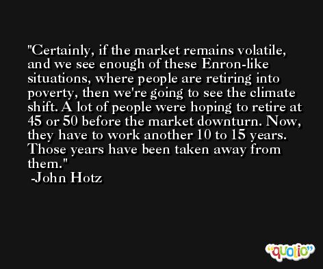 Certainly, if the market remains volatile, and we see enough of these Enron-like situations, where people are retiring into poverty, then we're going to see the climate shift. A lot of people were hoping to retire at 45 or 50 before the market downturn. Now, they have to work another 10 to 15 years. Those years have been taken away from them. -John Hotz