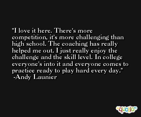 I love it here. There's more competition, it's more challenging than high school. The coaching has really helped me out. I just really enjoy the challenge and the skill level. In college everyone's into it and everyone comes to practice ready to play hard every day. -Andy Launier