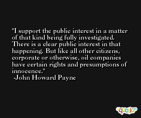 I support the public interest in a matter of that kind being fully investigated. There is a clear public interest in that happening. But like all other citizens, corporate or otherwise, oil companies have certain rights and presumptions of innocence. -John Howard Payne