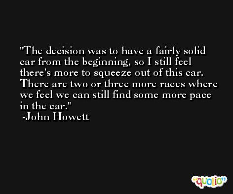 The decision was to have a fairly solid car from the beginning, so I still feel there's more to squeeze out of this car. There are two or three more races where we feel we can still find some more pace in the car. -John Howett