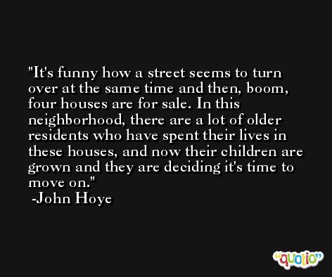 It's funny how a street seems to turn over at the same time and then, boom, four houses are for sale. In this neighborhood, there are a lot of older residents who have spent their lives in these houses, and now their children are grown and they are deciding it's time to move on. -John Hoye