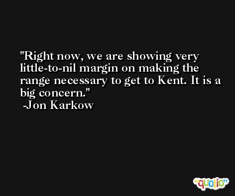 Right now, we are showing very little-to-nil margin on making the range necessary to get to Kent. It is a big concern. -Jon Karkow