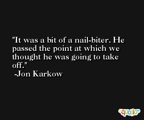 It was a bit of a nail-biter. He passed the point at which we thought he was going to take off. -Jon Karkow