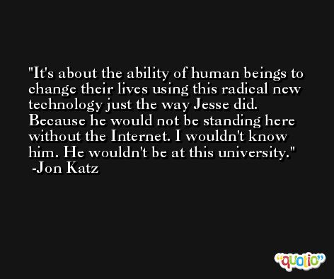 It's about the ability of human beings to change their lives using this radical new technology just the way Jesse did. Because he would not be standing here without the Internet. I wouldn't know him. He wouldn't be at this university. -Jon Katz