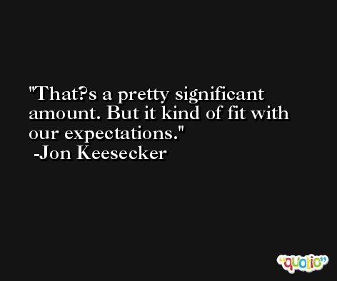 That?s a pretty significant amount. But it kind of fit with our expectations. -Jon Keesecker