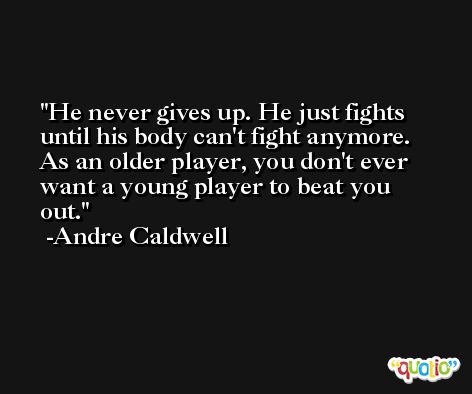 He never gives up. He just fights until his body can't fight anymore. As an older player, you don't ever want a young player to beat you out. -Andre Caldwell