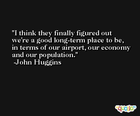 I think they finally figured out we're a good long-term place to be, in terms of our airport, our economy and our population. -John Huggins