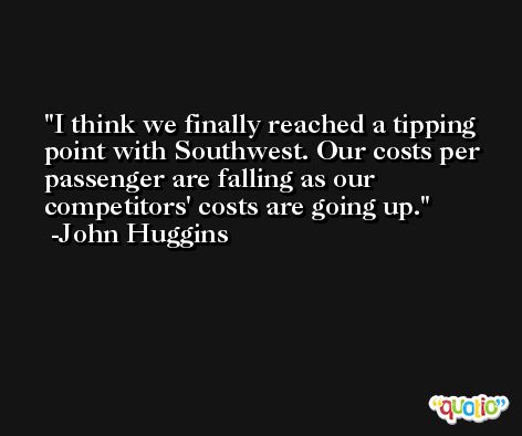 I think we finally reached a tipping point with Southwest. Our costs per passenger are falling as our competitors' costs are going up. -John Huggins