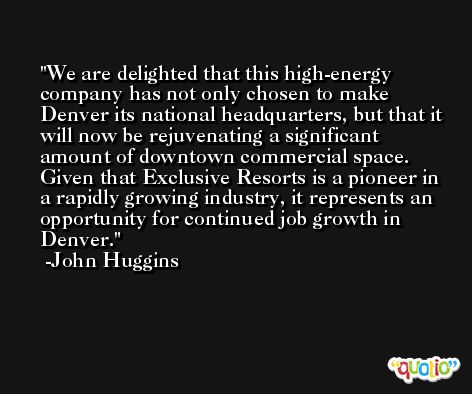 We are delighted that this high-energy company has not only chosen to make Denver its national headquarters, but that it will now be rejuvenating a significant amount of downtown commercial space. Given that Exclusive Resorts is a pioneer in a rapidly growing industry, it represents an opportunity for continued job growth in Denver. -John Huggins