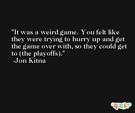 It was a weird game. You felt like they were trying to hurry up and get the game over with, so they could get to (the playoffs). -Jon Kitna
