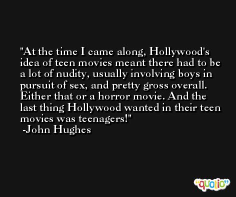 At the time I came along, Hollywood's idea of teen movies meant there had to be a lot of nudity, usually involving boys in pursuit of sex, and pretty gross overall. Either that or a horror movie. And the last thing Hollywood wanted in their teen movies was teenagers! -John Hughes
