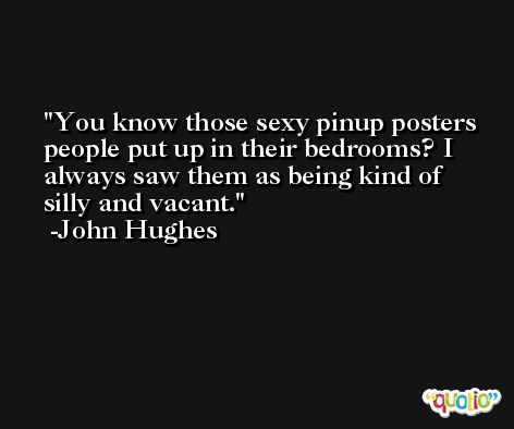 You know those sexy pinup posters people put up in their bedrooms? I always saw them as being kind of silly and vacant. -John Hughes