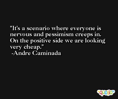 It's a scenario where everyone is nervous and pessimism creeps in. On the positive side we are looking very cheap. -Andre Caminada