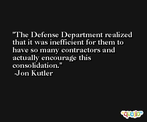 The Defense Department realized that it was inefficient for them to have so many contractors and actually encourage this consolidation. -Jon Kutler
