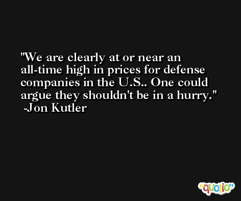 We are clearly at or near an all-time high in prices for defense companies in the U.S.. One could argue they shouldn't be in a hurry. -Jon Kutler