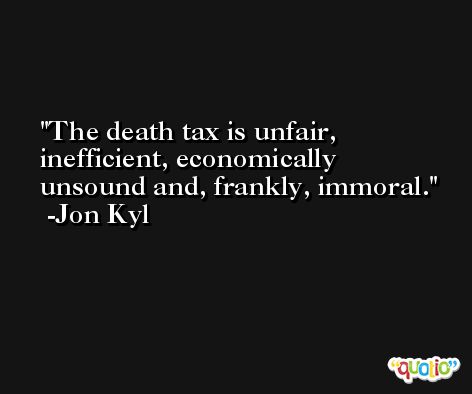 The death tax is unfair, inefficient, economically unsound and, frankly, immoral. -Jon Kyl