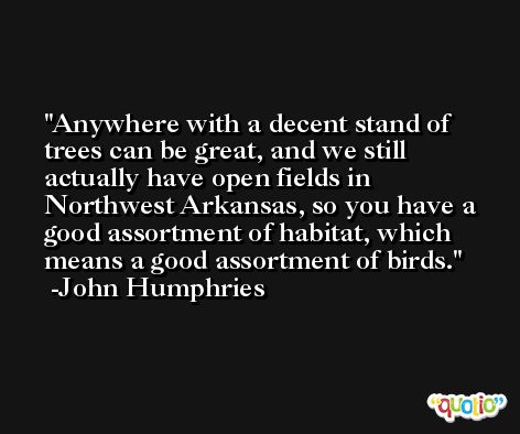Anywhere with a decent stand of trees can be great, and we still actually have open fields in Northwest Arkansas, so you have a good assortment of habitat, which means a good assortment of birds. -John Humphries