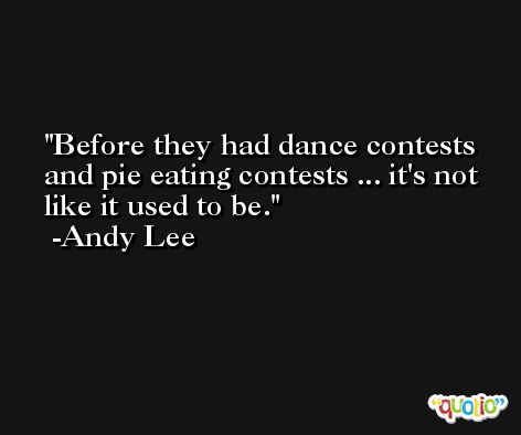 Before they had dance contests and pie eating contests ... it's not like it used to be. -Andy Lee