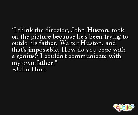 I think the director, John Huston, took on the picture because he's been trying to outdo his father, Walter Huston, and that's impossible. How do you cope with a genius? I couldn't communicate with my own father. -John Hurt