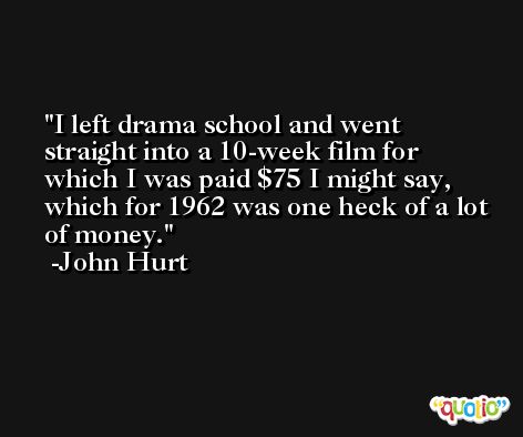 I left drama school and went straight into a 10-week film for which I was paid $75 I might say, which for 1962 was one heck of a lot of money. -John Hurt