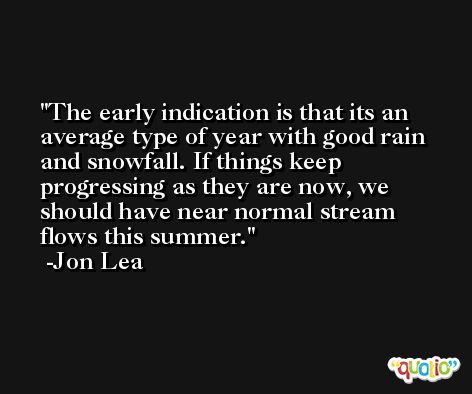 The early indication is that its an average type of year with good rain and snowfall. If things keep progressing as they are now, we should have near normal stream flows this summer. -Jon Lea