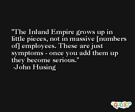 The Inland Empire grows up in little pieces, not in massive [numbers of] employees. These are just symptoms - once you add them up they become serious. -John Husing