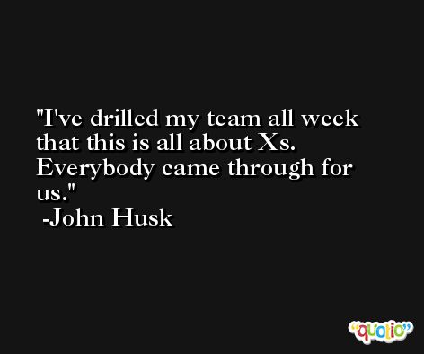 I've drilled my team all week that this is all about Xs. Everybody came through for us. -John Husk