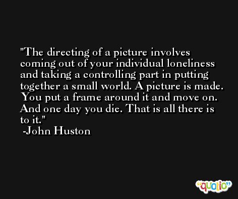 The directing of a picture involves coming out of your individual loneliness and taking a controlling part in putting together a small world. A picture is made. You put a frame around it and move on. And one day you die. That is all there is to it. -John Huston