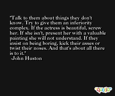 Talk to them about things they don't know. Try to give them an inferiority complex. If the actress is beautiful, screw her. If she isn't, present her with a valuable painting she will not understand. If they insist on being boring, kick their asses or twist their noses. And that's about all there is to it. -John Huston