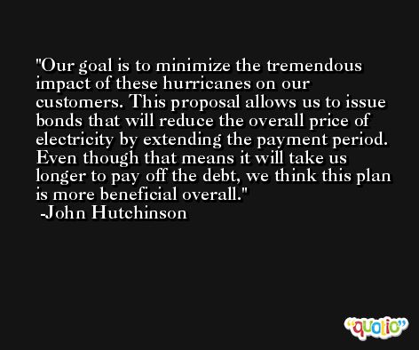 Our goal is to minimize the tremendous impact of these hurricanes on our customers. This proposal allows us to issue bonds that will reduce the overall price of electricity by extending the payment period. Even though that means it will take us longer to pay off the debt, we think this plan is more beneficial overall. -John Hutchinson