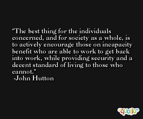 The best thing for the individuals concerned, and for society as a whole, is to actively encourage those on incapacity benefit who are able to work to get back into work, while providing security and a decent standard of living to those who cannot. -John Hutton
