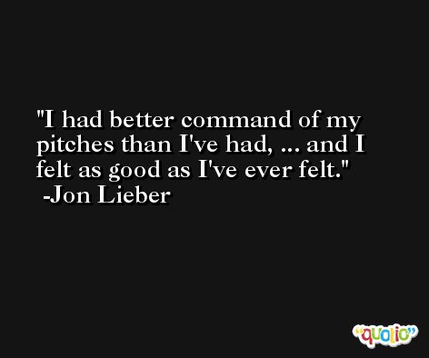 I had better command of my pitches than I've had, ... and I felt as good as I've ever felt. -Jon Lieber