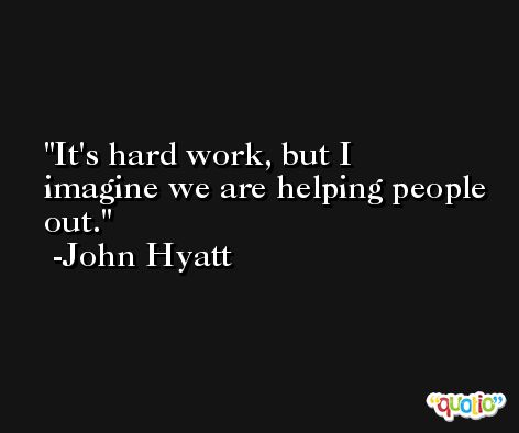 It's hard work, but I imagine we are helping people out. -John Hyatt