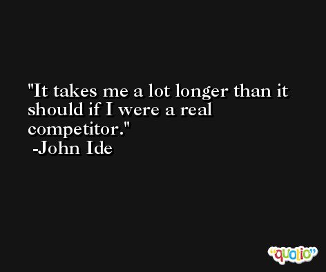 It takes me a lot longer than it should if I were a real competitor. -John Ide