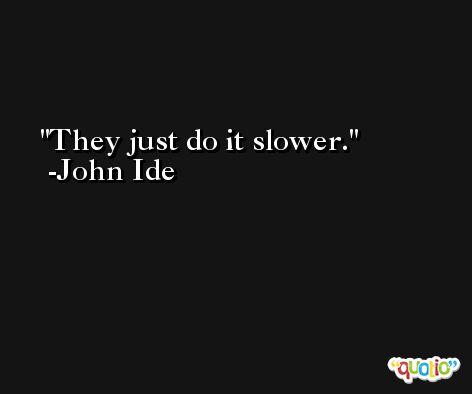 They just do it slower. -John Ide