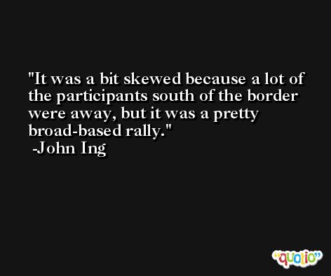 It was a bit skewed because a lot of the participants south of the border were away, but it was a pretty broad-based rally. -John Ing