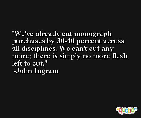 We've already cut monograph purchases by 30-40 percent across all disciplines. We can't cut any more; there is simply no more flesh left to cut. -John Ingram