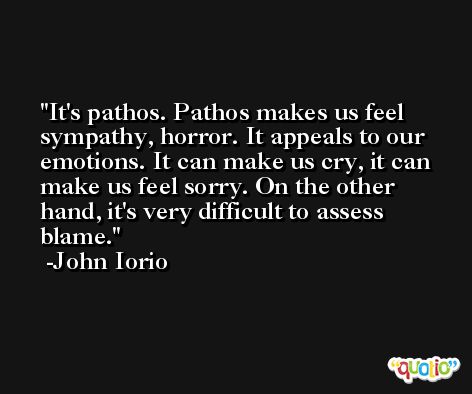 It's pathos. Pathos makes us feel sympathy, horror. It appeals to our emotions. It can make us cry, it can make us feel sorry. On the other hand, it's very difficult to assess blame. -John Iorio