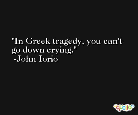 In Greek tragedy, you can't go down crying. -John Iorio