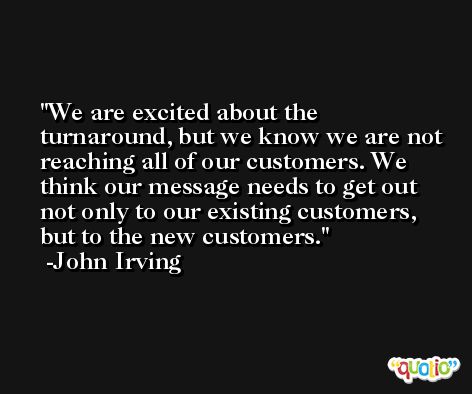 We are excited about the turnaround, but we know we are not reaching all of our customers. We think our message needs to get out not only to our existing customers, but to the new customers. -John Irving